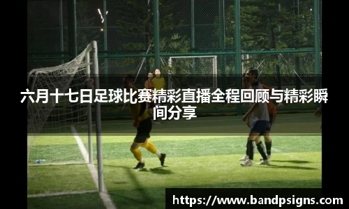 六月十七日足球比赛精彩直播全程回顾与精彩瞬间分享
