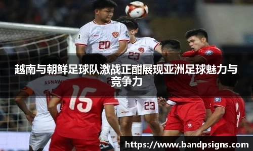 越南与朝鲜足球队激战正酣展现亚洲足球魅力与竞争力