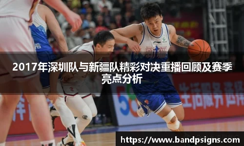 2017年深圳队与新疆队精彩对决重播回顾及赛季亮点分析