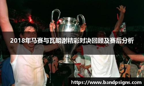 2018年马赛与瓦朗谢精彩对决回顾及赛后分析